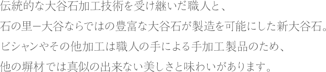 伝統的な大谷石加工技術を受けついた職人と、石の里－大谷ならではの豊富な大谷石が製造を可能にした新大谷石。ビシャンやその他加工は職人の手による手加工製品のため、他の塀材では真似の出来ない美しさと味わいがあります。